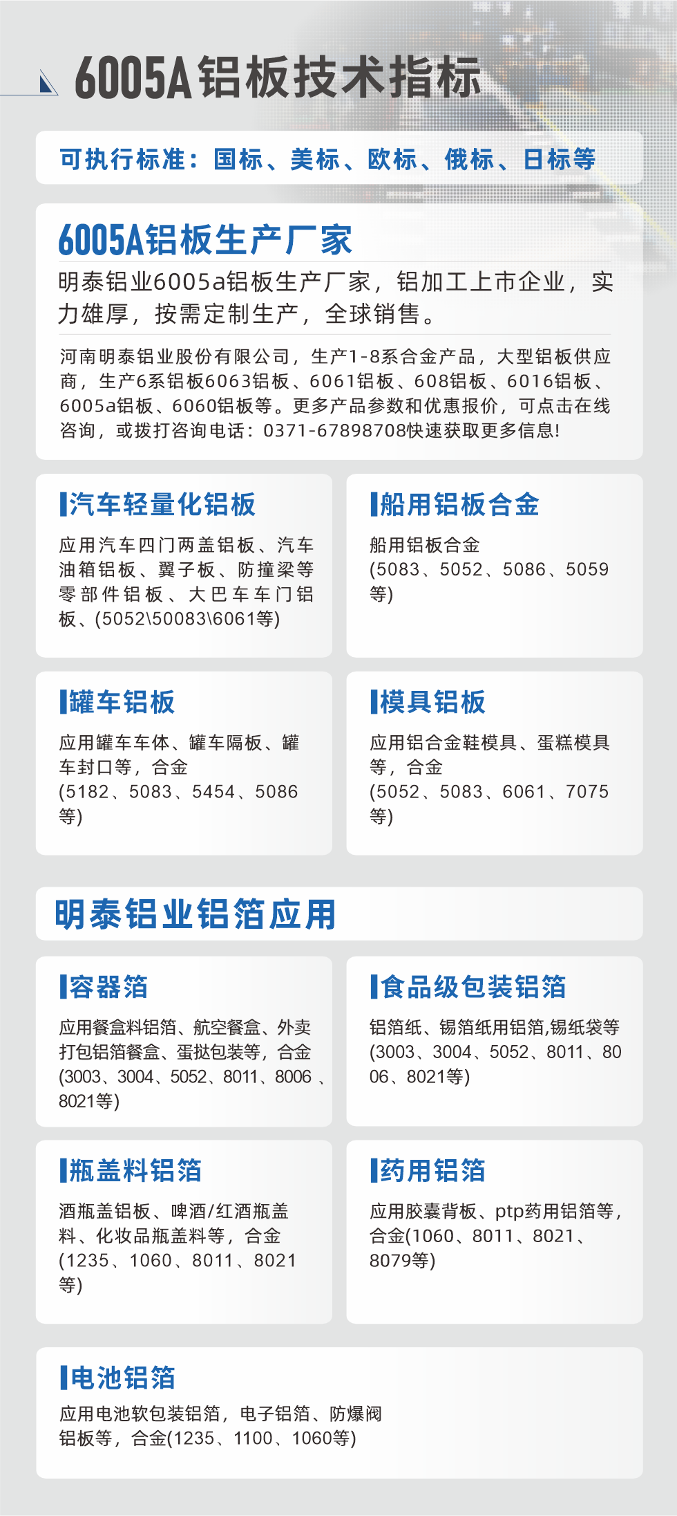 明泰大型鋁板帯箔廠家，上市公司，以下常見鋁板合金，更多產品可在網站查看，或者撥打電話咨詢：0371-67898708。

　　汽車輕量化鋁板：應用汽車四門兩蓋鋁板、汽車油箱鋁板、翼子板、防撞梁等零部件鋁板、大巴車車門鋁板、(5052、50083、6061等)

　　船用鋁板合金(5083、5052、5086、5059等)

　　罐車鋁板：應用罐車車體、罐車隔板、罐車封口等，合金(5182、5083、5454、5086等)

　　模具鋁板：應用鋁合金鞋模具、蛋糕模具等，合金(5052、5083、6061、7075等)

　　明泰鋁業鋁箔應用
　　容器箔：應用餐盒料鋁箔、航空餐盒、外賣打包鋁箔餐盒、蛋撻包裝等，合金(3003、3004、5052、8011、8006、8021等)

　　食品級包裝鋁箔：鋁箔紙、錫箔紙用鋁箔,錫紙袋等(3003、3004、5052、8011、8006、8021等)

　　瓶蓋料鋁箔：酒瓶蓋鋁板、啤酒/紅酒瓶蓋料、化妝品瓶蓋料等，合金(1235、1060、8011、8021等)

　　藥用鋁箔：應用膠囊背板、ptp藥用鋁箔等，合金(1060、8011、8021、8079等)

　　電池鋁箔：應用電池軟包裝鋁箔，電子鋁箔、防爆閥鋁板等，合金(1235、1100、1060等)

　　6005A鋁板技術指標

　　可執行標準：國標、美標、歐標、俄標、日標等

　　6005A鋁板生產廠家
　　明泰鋁業6005a鋁板生產廠家，鋁加工上市企業，實力雄厚，按需定制生產，全球銷售。

　　河南明泰鋁業股份有限公司，生產1-8系合金產品，大型鋁板供應商，生產6系鋁板6063鋁板、6061鋁板、608鋁板、6016鋁板、6005a鋁板、6060鋁板等。更多產品參數和優惠報價，可點擊在線咨詢，或撥打咨詢電話：0371-67898708快速獲取更多信息!