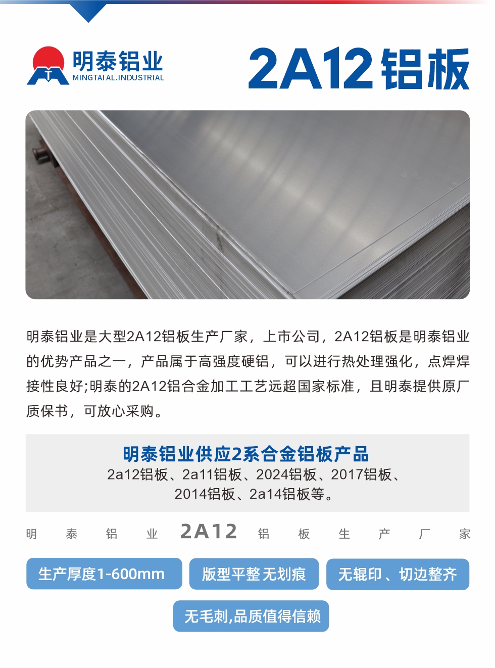 明泰鋁業(yè)是大型2A12鋁板生產(chǎn)廠家，上市公司，2A12鋁板是明泰鋁業(yè)的優(yōu)勢(shì)產(chǎn)品之一，產(chǎn)品屬于高強(qiáng)度硬鋁，可以進(jìn)行熱處理強(qiáng)化，點(diǎn)焊焊接性良好;明泰的2A12鋁合金加工工藝遠(yuǎn)超國(guó)家標(biāo)準(zhǔn)，且明泰提供原廠質(zhì)保書，可放心采購(gòu)。明泰鋁業(yè)供應(yīng)2系合金鋁板產(chǎn)品：2a12鋁板、2a11鋁板、2024鋁板、2017鋁板、2014鋁板、2a14鋁板等。明泰鋁業(yè)生產(chǎn)2a12鋁板厚度1.0-600mm，版型平整,無(wú)劃痕 、無(wú)輥印 、切邊整齊 、無(wú)毛刺,品質(zhì)值得信賴。
