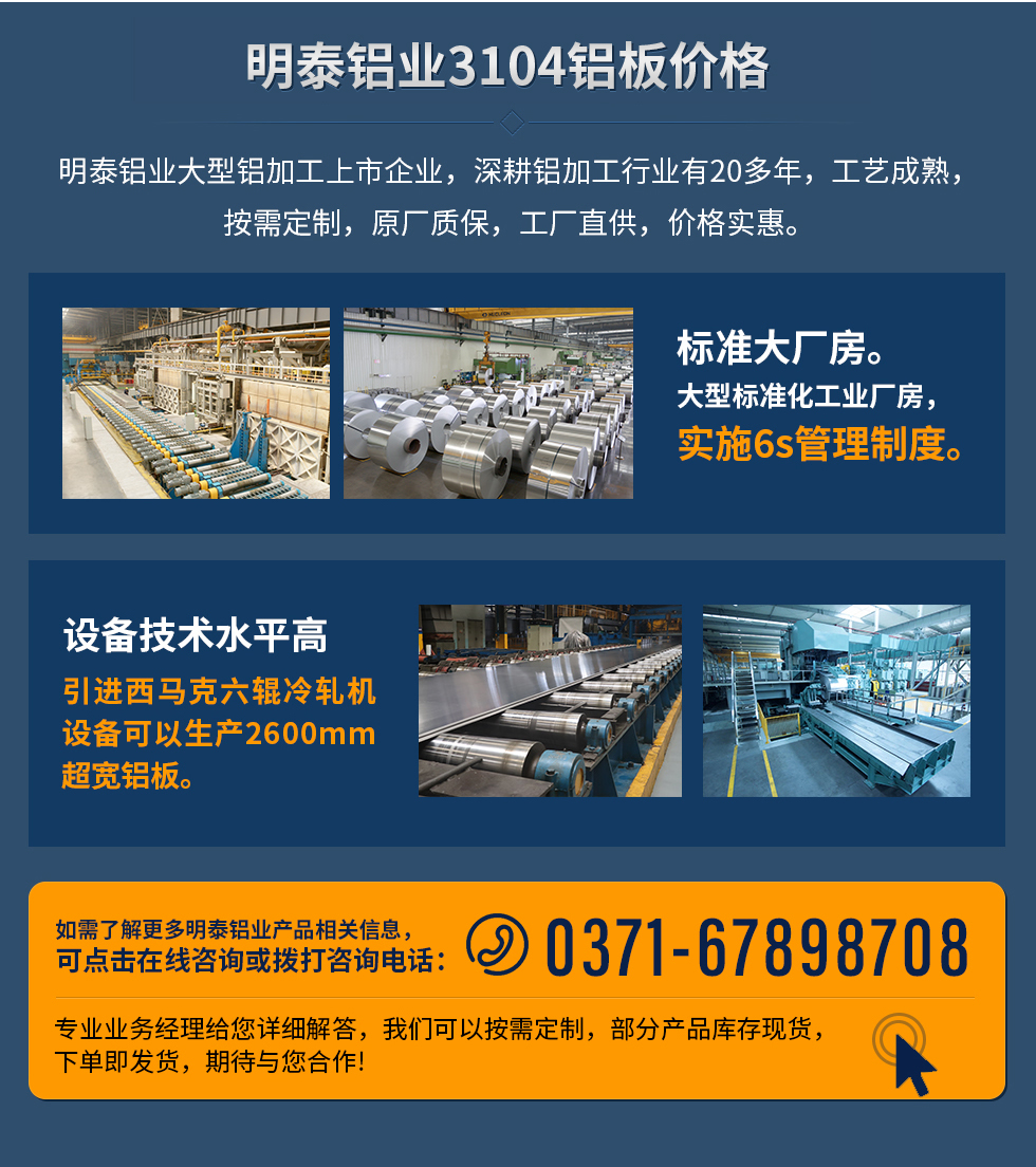 明泰鋁業(yè)3104鋁板價(jià)格
明泰鋁業(yè)大型鋁加工上市企業(yè),深耕鋁加工行業(yè)有20多年,工藝成熟,按需定制,原廠質(zhì)保,工廠直供,價(jià)格實(shí)惠。
1、標(biāo)準(zhǔn)大廠房。大型標(biāo)準(zhǔn)化工業(yè)廠房,實(shí)施6s管理制度。
2、設(shè)備技術(shù)水平高。引進(jìn)西馬克六輥冷軋機(jī)設(shè)備可以生產(chǎn)2600mm超寬鋁板。
如需了解更多明泰鋁業(yè)產(chǎn)品先關(guān)信息,可點(diǎn)擊在線咨詢(xún),或撥打咨詢(xún)電話:0371-67898708,專(zhuān)業(yè)業(yè)務(wù)經(jīng)理給您詳細(xì)解答,我們可以按需定制,部分產(chǎn)品庫(kù)存現(xiàn)貨,下單即發(fā)貨,期待與您合作!